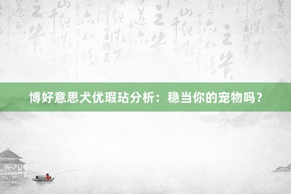 博好意思犬优瑕玷分析：稳当你的宠物吗？